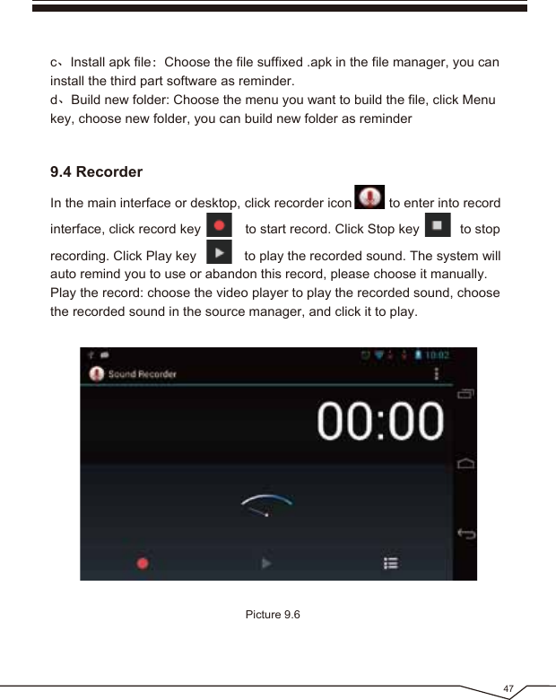 47Picture 9.69.4 Recorderc、Install apk file:Choose the file suffixed .apk in the file manager, you can install the third part software as reminder.d、Build new folder: Choose the menu you want to build the file, click Menu key, choose new folder, you can build new folder as reminderIn the main interface or desktop, click recorder icon to enter into recordinterface, click record key to start record. Click Stop key to stop recording. Click Play key to play the recorded sound. The system will auto remind you to use or abandon this record, please choose it manually.Play the record: choose the video player to play the recorded sound, choose the recorded sound in the source manager, and click it to play.