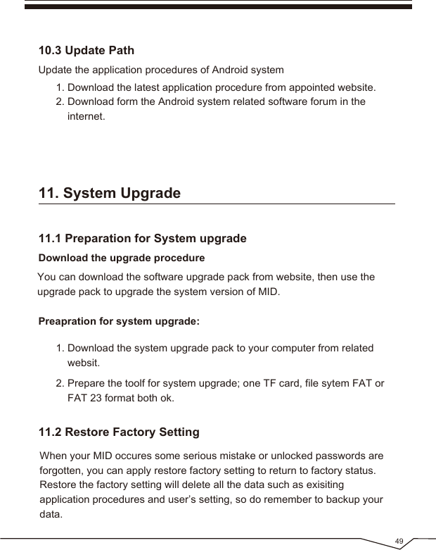491. Download the system upgrade pack to your computer from related websit.2. Prepare the toolf for system upgrade; one TF card, file sytem FAT or FAT 23 format both ok.11.2 Restore Factory SettingWhen your MID occures some serious mistake or unlocked passwords are forgotten, you can apply restore factory setting to return to factory status. Restore the factory setting will delete all the data such as exisiting application procedures and user’s setting, so do remember to backup your data.11. System Upgrade1. Download the latest application procedure from appointed website.2. Download form the Android system related software forum in the internet.Update the application procedures of Android system10.3 Update PathYou can download the software upgrade pack from website, then use the upgrade pack to upgrade the system version of MID.Download the upgrade procedurePreapration for system upgrade:11.1 Preparation for System upgrade