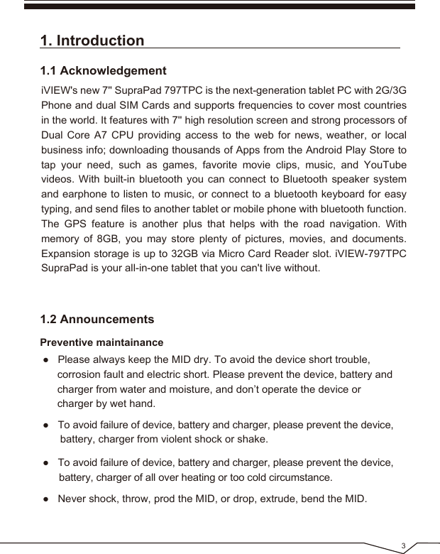 1. Introduction1.1 AcknowledgementiVIEW's new 7'' SupraPad 797TPC is the next-generation tablet PC with 2G/3G Phone and dual SIM Cards and supports frequencies to cover most countries in the world. It features with 7'' high resolution screen and strong processors of Dual Core A7 CPU providing access to the web for news, weather, or local business info; downloading thousands of Apps from the Android Play Store to tap your need, such as games, favorite movie clips, music, and YouTube videos. With built-in bluetooth you can connect to Bluetooth speaker system and earphone to listen to music, or connect to a bluetooth keyboard for easy typing, and send files to another tablet or mobile phone with bluetooth function. The GPS feature is another plus that helps with the road navigation. With memory of 8GB, you may store plenty of pictures, movies, and documents. Expansion storage is up to 32GB via Micro Card Reader slot. iVIEW-797TPC SupraPad is your all-in-one tablet that you can't live without.● Please always keep the MID dry. To avoid the device short trouble, corrosion fault and electric short. Please prevent the device, battery and charger from water and moisture, and don’t operate the device or charger by wet hand. ● To avoid failure of device, battery and charger, please prevent the device, battery, charger from violent shock or shake.● To avoid failure of device, battery and charger, please prevent the device, battery, charger of all over heating or too cold circumstance.1.2 AnnouncementsPreventive maintainance● Never shock, throw, prod the MID, or drop, extrude, bend the MID.3