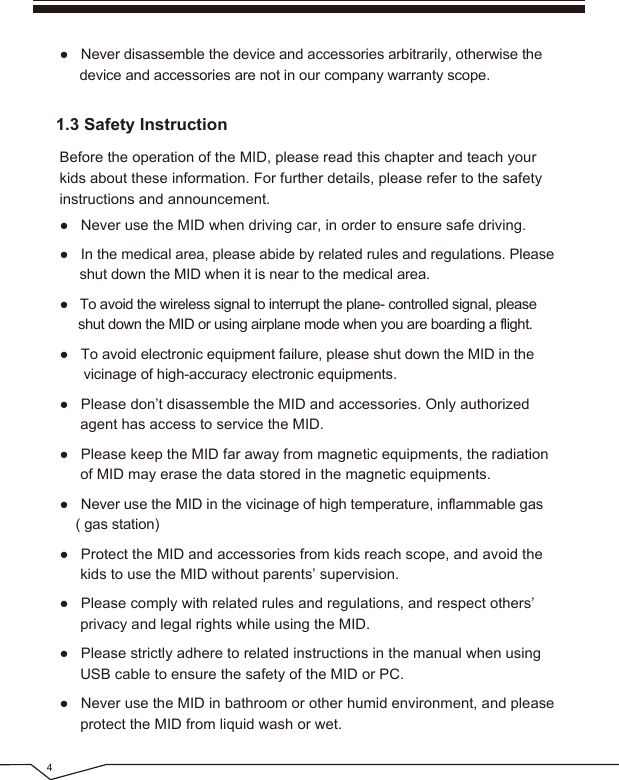 4● Never disassemble the device and accessories arbitrarily, otherwise the device and accessories are not in our company warranty scope.● Never use the MID when driving car, in order to ensure safe driving.● In the medical area, please abide by related rules and regulations. Please shut down the MID when it is near to the medical area.● To avoid the wireless signal to interrupt the plane- controlled signal, please shut down the MID or using airplane mode when you are boarding a flight.● To avoid electronic equipment failure, please shut down the MID in the vicinage of high-accuracy electronic equipments.● Please don’t disassemble the MID and accessories. Only authorized agent has access to service the MID.● Please keep the MID far away from magnetic equipments, the radiation of MID may erase the data stored in the magnetic equipments.● Never use the MID in the vicinage of high temperature, inflammable gas ( gas station)● Protect the MID and accessories from kids reach scope, and avoid the kids to use the MID without parents’ supervision.● Please comply with related rules and regulations, and respect others’ privacy and legal rights while using the MID.● Please strictly adhere to related instructions in the manual when using USB cable to ensure the safety of the MID or PC.● Never use the MID in bathroom or other humid environment, and please protect the MID from liquid wash or wet.Before the operation of the MID, please read this chapter and teach your kids about these information. For further details, please refer to the safety instructions and announcement.1.3 Safety Instruction