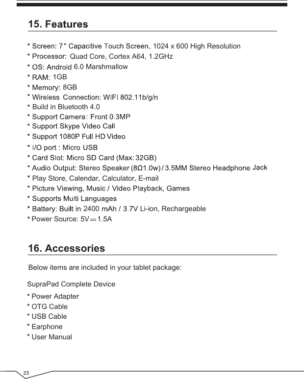 16. AccessoriesBelow items are included in your tablet package:Power AdapterOTG CableUSB CableEarphoneUser ManualSupraPad Complete Device15.6.0 MarshmallowPlay Store, Calendar, Calculator, E-mail1GB8GB72400, 1024 x 600 High ResolutionLi-ion, RechargeablePower Source: 5V    1.5AQuad Core, Cortex A64, 1.2GHzBuild in Bluetooth 4.0 