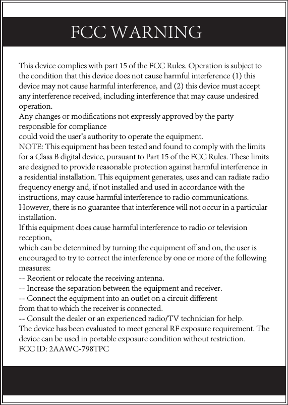 This device complies with part 15 of the FCC Rules. Operation is subject to the condition that this device does not cause harmful interference (1) this device may not cause harmful interference, and (2) this device must accept any interference received, including interference that may cause undesired operation.Any changes or modifications not expressly approved by the party responsible for compliancecould void the user&apos;s authority to operate the equipment.NOTE: This equipment has been tested and found to comply with the limits for a Class B digital device, pursuant to Part 15 of the FCC Rules. These limits are designed to provide reasonable protection against harmful interference in a residential installation. This equipment generates, uses and can radiate radio frequency energy and, if not installed and used in accordance with the instructions, may cause harmful interference to radio communications. However, there is no guarantee that interference will not occur in a particular installation.If this equipment does cause harmful interference to radio or television reception,which can be determined by turning the equipment off and on, the user is encouraged to try to correct the interference by one or more of the following measures:-- Reorient or relocate the receiving antenna.-- Increase the separation between the equipment and receiver.-- Connect the equipment into an outlet on a circuit differentfrom that to which the receiver is connected.-- Consult the dealer or an experienced radio/TV technician for help.The device has been evaluated to meet general RF exposure requirement. The device can be used in portable exposure condition without restriction. FCC ID: 2AAWC-798TPCFCC WARNING