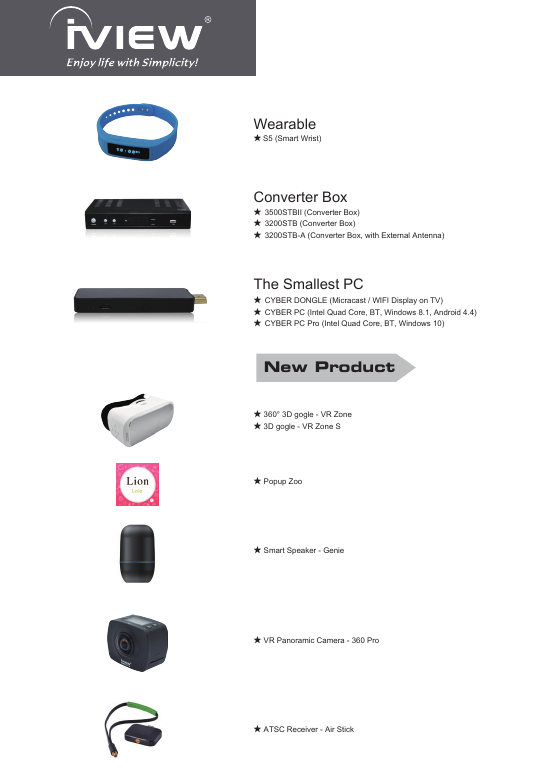 ★ VR Panoramic Camera - 360 Pro★ S5 (Smart Wrist)Wearable★ ATSC Receiver - Air StickNew Product★  3500STBII (Converter Box)★  3200STB (Converter Box)★  3200STB-A (Converter Box, with External Antenna)Converter Box★  CYBER DONGLE (Micracast / WIFI Display on TV)★  CYBER PC (Intel Quad Core, BT, Windows 8.1, Android 4.4)★  CYBER PC Pro (Intel Quad Core, BT, Windows 10)The Smallest PC★ 360° 3D gogle - VR Zone★ 3D gogle - VR Zone S★ Popup Zoo★ Smart Speaker - Genie