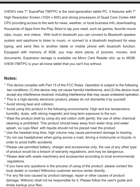 Notes:iVIEW&apos;s new 7&apos;&apos; SupraPad 798TPC is the next-generation tablet PC. It features with 7” High Resolution Screen (1024 x 600) and strong processors of Quad Core Cortex A64 CPU providing access to the web for news, weather, or local business info; downloading thousands of Apps from the Play Store to tap your need, such as games, favorite movie clips, music, and videos.  With built-in bluetooth you can connect to Bluetooth speaker system and earphone to listen to music, or connect to a bluetooth keyboard for easy typing, and send files to another tablet or mobile phone with bluetooth function. Equipped with memory of 8GB, you may store plenty of pictures, movies, and documents. Expansion storage is available via Micro Card Reader slot, up to 48GB. iVIEW-798TPC is your all-inone tablet that you can&apos;t live without.* This device complies with Part 15 of the FCC Rules. Operation is subject to the following   two conditions: (1) this device may not cause harmful interference, and (2) this device must  accept any interference received, including interference that may cause undesired operation.* This is a high-density electronic product; please do not dismantle it by yourself.* Avoid strong beat and collision.* Avoid using this product in the following environments: High and low temperature,    humidity. dusty. with strong magnetic and long-term exposure to the sun.* Wipe the product shell by using dry wet cotton cloth gently; the use of other chemical    cleaning is prohibited. This product should keep away from water drop and water   splash, so cups filled  with liquids should not be placed near the product.* Use the headset long time, high volume may cause permanent damage to hearing.* Do not use headphones when going across a road, driving a motorcycle or bicycle, in   order to avoid traffic accidents.* Please use permitted battery, charger and accessories only, the use of any other type   of product would be a breach of warranty regulations, and may be dangerous.* Please deal with waste machinery and accessories according to local environmental    regulations.* If you have any questions in the process of using of the product. please contact the   local dealer or contact Wiltronics customer service center directly.* For any file loss caused by product damage, repair or other causes of product   damage, Wiltronic shall not be responsible for it. Please follow the user&apos;s guide and   timely backup your files.