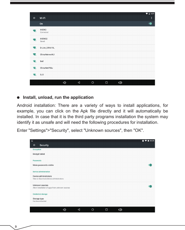      Install, unload, run the applicationAndroid installation: There are a variety of ways to install applications, for example, you can click on the Apk file directly and it will automatically be installed. In case that it is the third party programs installation the system may identify it as unsafe and will need the following procedures for installation.Enter &quot;Settings&quot;&gt;&quot;Security&quot;, select &quot;Unknown sources&quot;, then &quot;OK&quot;.