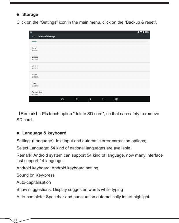      StorageClick on the “Settings” icon in the main menu, click on the “Backup &amp; reset”.【Remark】: Pls touch option &quot;delete SD card&quot;, so that can safety to romeveSD card.     Language &amp; keyboardSetting: (Language), text input and automatic error correction options;Select Language: 54 kind of national languages are available.Remark: Android system can support 54 kind of language, now many interface just support 14 language.Android keyboard: Android keyboard settingSound on Key-pressAuto-capitalisationShow suggestions: Display suggested words while typingAuto-complete: Specebar and punctuation automatically insert highlight.