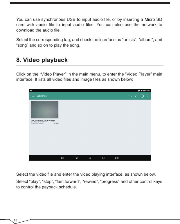 15Click on the “Video Player” in the main menu, to enter the “Video Player” main interface. It lists all video files and image files as shown below:You can use synchronous USB to input audio file, or by inserting a Micro SD card with audio file to input audio files. You can also use the network to download the audio file.Select the corresponding tag, and check the interface as “artists”, “album”, and “song” and so on to play the song.Select the video file and enter the video playing interface, as shown below.Select “play”, “stop”, “fast forward”, “rewind”, “progress” and other control keys to control the payback schedule.8. Video playback