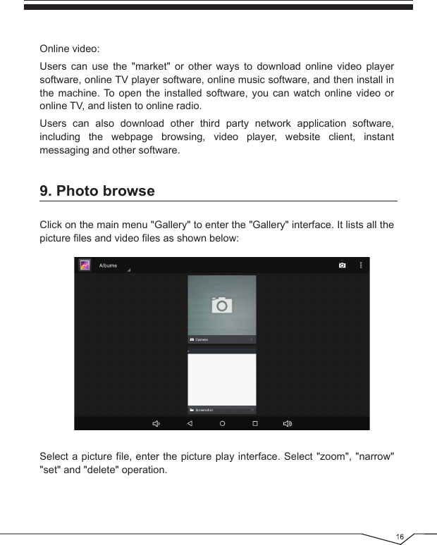 9. Photo browseClick on the main menu &quot;Gallery&quot; to enter the &quot;Gallery&quot; interface. It lists all the picture files and video files as shown below: Online video:Users can use the &quot;market&quot; or other ways to download online video player software, online TV player software, online music software, and then install in the machine. To open the installed software, you can watch online video or online TV, and listen to online radio.Users can also download other third party network application software, including the webpage browsing, video player, website client, instant messaging and other software.Select a picture file, enter the picture play interface. Select &quot;zoom&quot;, &quot;narrow&quot; &quot;set&quot; and &quot;delete&quot; operation.