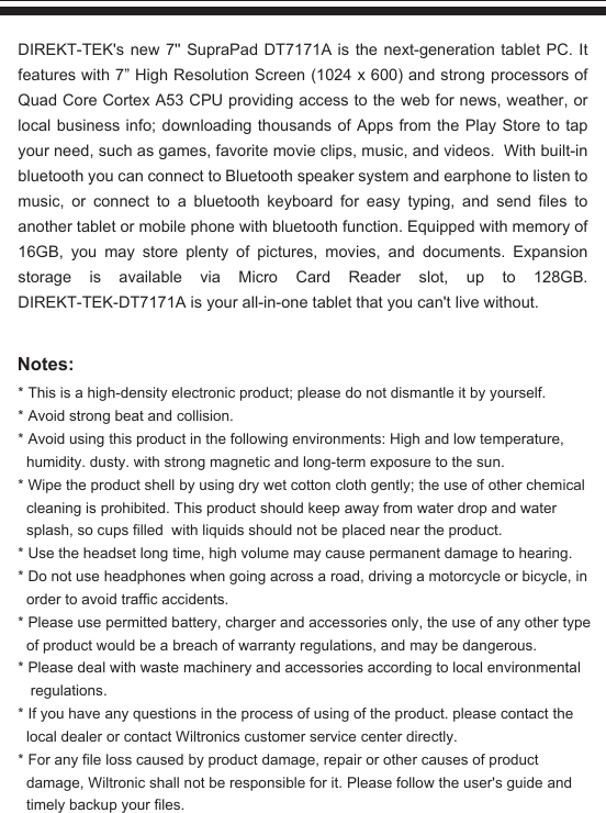 Notes:* This is a high-density electronic product; please do not dismantle it by yourself.* Avoid strong beat and collision.* Avoid using this product in the following environments: High and low temperature,    humidity. dusty. with strong magnetic and long-term exposure to the sun.* Wipe the product shell by using dry wet cotton cloth gently; the use of other chemical    cleaning is prohibited. This product should keep away from water drop and water   splash, so cups filled  with liquids should not be placed near the product.* Use the headset long time, high volume may cause permanent damage to hearing.* Do not use headphones when going across a road, driving a motorcycle or bicycle, in   order to avoid traffic accidents.* Please use permitted battery, charger and accessories only, the use of any other type   of product would be a breach of warranty regulations, and may be dangerous.* Please deal with waste machinery and accessories according to local environmental    regulations.* If you have any questions in the process of using of the product. please contact the   local dealer or contact Wiltronics customer service center directly.* For any file loss caused by product damage, repair or other causes of product   damage, Wiltronic shall not be responsible for it. Please follow the user&apos;s guide and   timely backup your files.DIREKT-TEK&apos;s new 7&apos;&apos; SupraPad DT7171A is the next-generation tablet PC. It features with 7” High Resolution Screen (1024 x 600) and strong processors of Quad Core Cortex A53 CPU providing access to the web for news, weather, or local business info; downloading thousands of Apps from the Play Store to tap your need, such as games, favorite movie clips, music, and videos.  With built-in bluetooth you can connect to Bluetooth speaker system and earphone to listen to music, or connect to a bluetooth keyboard for easy typing, and send files to another tablet or mobile phone with bluetooth function. Equipped with memory of 16GB, you may store plenty of pictures, movies, and documents. Expansion storage is available via Micro Card Reader slot, up to 128GB. DIREKT-TEK-DT7171A is your all-in-one tablet that you can&apos;t live without.