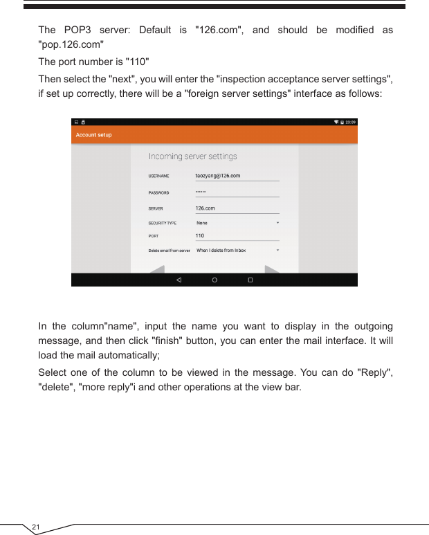 21The POP3 server: Default is &quot;126.com&quot;, and should be modified as &quot;pop.126.com&quot;The port number is &quot;110&quot;Then select the &quot;next&quot;, you will enter the &quot;inspection acceptance server settings&quot;, if set up correctly, there will be a &quot;foreign server settings&quot; interface as follows:In the column&quot;name&quot;, input the name you want to display in the outgoing message, and then click &quot;finish&quot; button, you can enter the mail interface. It will load the mail automatically;Select one of the column to be viewed in the message. You can do &quot;Reply&quot;, &quot;delete&quot;, &quot;more reply&quot;i and other operations at the view bar.