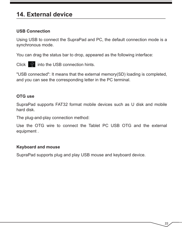 Using USB to connect the SupraPad and PC, the default connection mode is a synchronous mode.You can drag the status bar to drop, appeared as the following interface:Click          into the USB connection hints.&quot;USB connected&quot;: It means that the external memory(SD) loading is completed, and you can see the corresponding letter in the PC terminal.14. External deviceOTG useSupraPad supports FAT32 format mobile devices such as U disk and mobile hard disk.The plug-and-play connection method:Use the OTG wire to connect the Tablet PC USB OTG and the external equipment .Keyboard and mouseSupraPad supports plug and play USB mouse and keyboard device.USB Connection