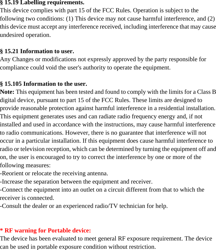 § 15.19 Labelling requirements. This device complies with part 15 of the FCC Rules. Operation is subject to the following two conditions: (1) This device may not cause harmful interference, and (2) this device must accept any interference received, including interference that may cause undesired operation.  § 15.21 Information to user. Any Changes or modifications not expressly approved by the party responsible for compliance could void the user&apos;s authority to operate the equipment.  § 15.105 Information to the user. Note: This equipment has been tested and found to comply with the limits for a Class B digital device, pursuant to part 15 of the FCC Rules. These limits are designed to provide reasonable protection against harmful interference in a residential installation. This equipment generates uses and can radiate radio frequency energy and, if not installed and used in accordance with the instructions, may cause harmful interference to radio communications. However, there is no guarantee that interference will not occur in a particular installation. If this equipment does cause harmful interference to radio or television reception, which can be determined by turning the equipment off and on, the user is encouraged to try to correct the interference by one or more of the following measures: -Reorient or relocate the receiving antenna. -Increase the separation between the equipment and receiver. -Connect the equipment into an outlet on a circuit different from that to which the receiver is connected. -Consult the dealer or an experienced radio/TV technician for help.   * RF warning for Portable device: The device has been evaluated to meet general RF exposure requirement. The device can be used in portable exposure condition without restriction.    