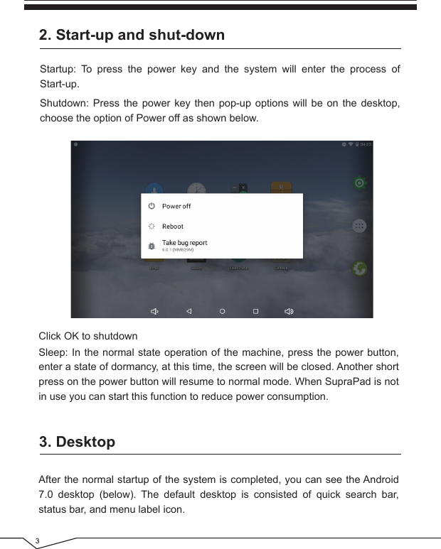 2. Start-up and shut-downStartup: To press the power key and the system will enter the process of Start-up.Shutdown: Press the power key then pop-up options will be on the desktop, choose the option of Power off as shown below.Click OK to shutdownSleep: In the normal state operation of the machine, press the power button, enter a state of dormancy, at this time, the screen will be closed. Another short press on the power button will resume to normal mode. When SupraPad is not in use you can start this function to reduce power consumption.3. DesktopAfter the normal startup of the system is completed, you can see the Android 7.0 desktop (below). The default desktop is consisted of quick search bar, status bar, and menu label icon.