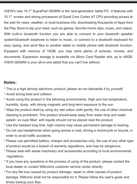 Notes:* This is a high-density electronic product; please do not dismantle it by yourself.* Avoid strong beat and collision.* Avoid using this product in the following environments: High and low temperature,humidity. dusty. with strong magnetic and long-term exposure to the sun.* Wipe the product shell by using dry wet cotton cloth gently; the use of other chemicalcleaning is prohibited. This product should keep away from water drop and water splash, so cups filled  with liquids should not be placed near the product.* Use the headset long time, high volume may cause permanent damage to hearing.* Do not use headphones when going across a road, driving a motorcycle or bicycle, in order to avoid traffic accidents.* Please use permitted battery, charger and accessories only, the use of any other type of product would be a breach of warranty regulations, and may be dangerous.* Please deal with waste machinery and accessories according to local environmental regulations.* If you have any questions in the process of using of the product. please contact the local dealer or contact Wiltronics customer service center directly.* For any file loss caused by product damage, repair or other causes of product damage, Wiltronic shall not be responsible for it. Please follow the user&apos;s guide andtimely backup your files.iVIEW&apos;s new 10.1&apos;&apos; SupraPad GEMINI is the next-generation tablet PC. It features with 10.1&apos;&apos;  screen and strong processors of Quad Core Cortex A7 CPU providing access to the web for news, weather, or local business info; downloading thousands of Apps from the Play Store to tap your need, such as games, favorite movie clips, music, and videos. With built-in bluetooth function you are able to connect to your bluetooth speaker system/bluetooth earphone to listen to music, or connect to a bluetooth keyboard for easy typing, and send files to another tablet or mobile phone with bluetooth function. Equipped with memory of 16GB, you may store plenty of pictures, movies, and documents. Expansion storage is available via Micro Card Reader slot, up to 48GB. iVIEW-GEMINI is your all-in-one tablet that you can&apos;t live without.