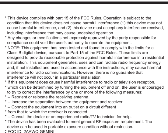 *This device complies with part 15 of the FCC Rules. Operation is subject to the condition that this device does not cause harmful interference (1) this device may not cause harmful interference, and (2) this device must accept any interference received, including interference that may cause undesired operation..*Any changes or modifications not expressly approved by the party responsible for compliance could void the user&apos;s authority to operate the equipment.*NOTE: This equipment has been tested and found to comply with the limits for a Class B digital device, pursuant to Part 15 of the FCC Rules. These limits are designed to provide reasonable protection against harmful interference in a residential installation. This equipment generates, uses and can radiate radio frequency energy and, if not installed and used in accordance with the instructions, may cause harmful interference to radio communications. However, there is no guarantee that interference will not occur in a particular installation.*If this equipment does cause harmful interference to radio or television reception,*which can be determined by turning the equipment off and on, the user is encouraged to try to correct the interference by one or more of the following measures:*-- Reorient or relocate the receiving antenna.*-- Increase the separation between the equipment and receiver.*-- Connect the equipment into an outlet on a circuit different*from that to which the receiver is connected.*-- Consult the dealer or an experienced radio/TV technician for help.*The device has been evaluated to meet general RF exposure requirement. The device can be used in portable exposure condition without restriction.*FCC ID: 2AAWC-GEMINI*