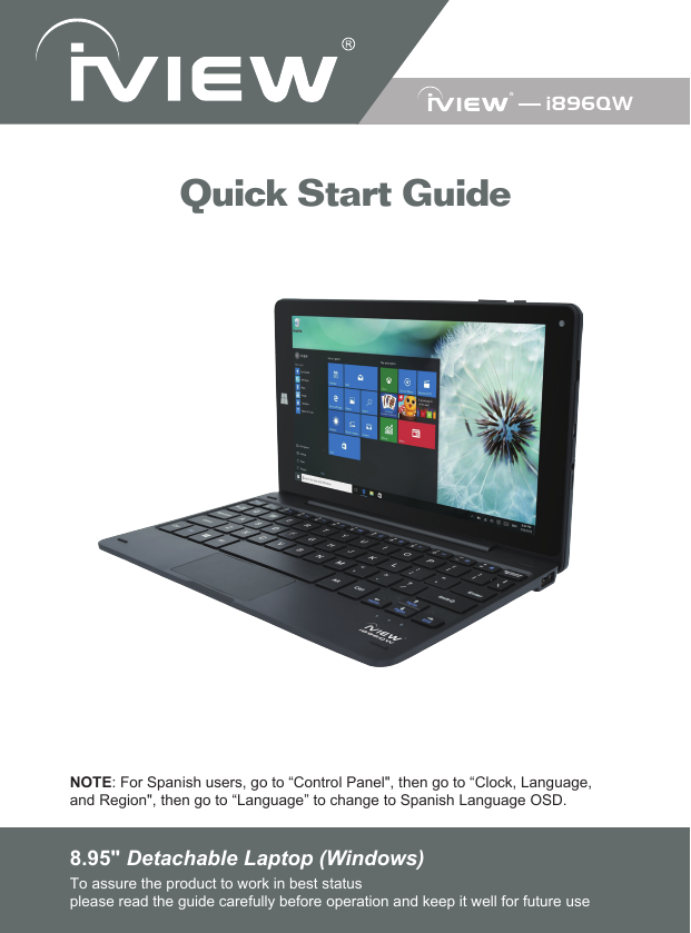 8.95&quot; Detachable Laptop (Windows)To assure the product to work in best statusplease read the guide carefully before operation and keep it well for future useNOTE: For Spanish users, go to “Control Panel&quot;, then go to “Clock, Language,and Region&quot;, then go to “Language” to change to Spanish Language OSD.Quick Start Guidei896QW