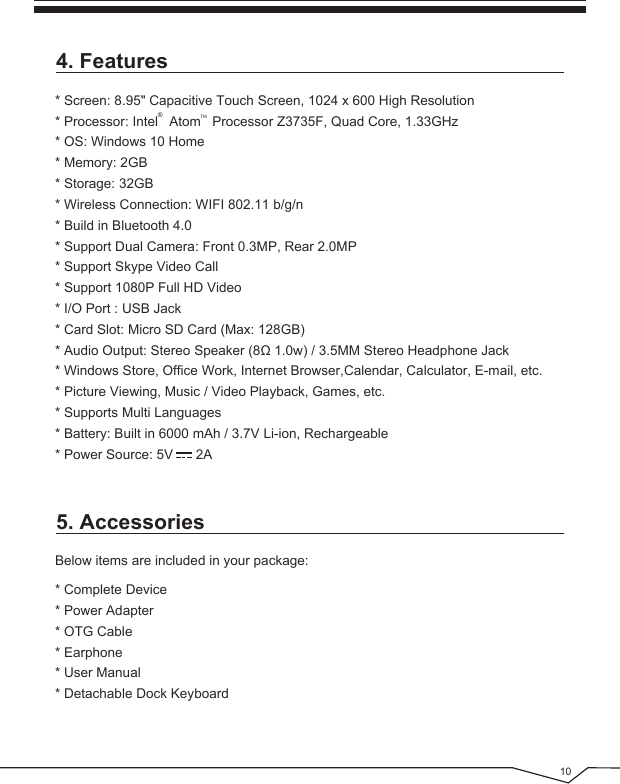  104. Features5. Accessories* Screen: 8.95&quot; Capacitive Touch Screen, 1024 x 600 High Resolution* Processor: Intel   Atom   Processor Z3735F, Quad Core, 1.33GHz* OS: Windows 10 Home* Memory: 2GB* Storage: 32GB* Wireless Connection: WIFI 802.11 b/g/n* Build in Bluetooth 4.0* Support Dual Camera: Front 0.3MP, Rear 2.0MP* Support Skype Video Call* Support 1080P Full HD Video* I/O Port : USB Jack* Card Slot: Micro SD Card (Max: 128GB)* Audio Output: Stereo Speaker (8Ω 1.0w) / 3.5MM Stereo Headphone Jack* Windows Store, Office Work, Internet Browser,Calendar, Calculator, E-mail, etc.* Picture Viewing, Music / Video Playback, Games, etc.* Supports Multi Languages* Battery: Built in 6000 mAh / 3.7V Li-ion, Rechargeable* Power Source: 5V      2A®TMBelow items are included in your package:* Complete Device* Power Adapter* OTG Cable* Earphone* User Manual* Detachable Dock Keyboard