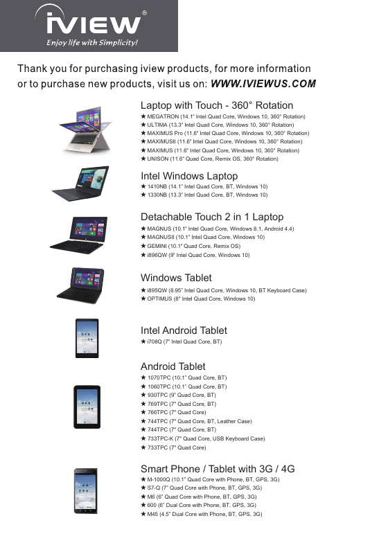★ MAGNUS (10.1&quot; Intel Quad Core, Windows 8.1, Android 4.4)★ MAGNUSII (10.1&quot; Intel Quad Core, Windows 10)★ GEMINI (10.1&quot; Quad Core, Remix OS)★ i896QW (9&quot; Intel Quad Core, Windows 10)Detachable Touch 2 in 1 Laptop★ i708Q (7&quot; Intel Quad Core, BT)Intel Android Tablet★ i895QW (8.95” Intel Quad Core, Windows 10, BT Keyboard Case)★ OPTIMUS (8&quot; Intel Quad Core, Windows 10)Windows Tablet Android Tablet★ 1070TPC (10.1” Quad Core, BT)★ 1060TPC (10.1” Quad Core, BT)★ 930TPC (9” Quad Core, BT)★ 769TPC (7&quot; Quad Core, BT)★ 766TPC (7&quot; Quad Core)★ 744TPC (7&quot; Quad Core, BT, Leather Case)★ 744TPC (7&quot; Quad Core, BT)★ 733TPC-K (7&quot; Quad Core, USB Keyboard Case)★ 733TPC (7&quot; Quad Core)★ MAXIMUS Pro (11.6&quot; Intel Quad Core, Windows 10, 360° Rotation)★ MEGATRON (14.1&quot; Intel Quad Core, Windows 10, 360° Rotation)★ ULTIMA (13.3&quot; Intel Quad Core, Windows 10, 360° Rotation)Laptop with Touch - 360° Rotation★ MAXIMUSII (11.6&quot; Intel Quad Core, Windows 10, 360° Rotation)★ MAXIMUS (11.6&quot; Intel Quad Core, Windows 10, 360° Rotation)★ UNISON (11.6&quot; Quad Core, Remix OS, 360° Rotation)★ 1410NB (14.1” Intel Quad Core, BT, Windows 10)★ 1330NB (13.3” Intel Quad Core, BT, Windows 10)Intel Windows Laptop★ M-1000Q (10.1” Quad Core with Phone, BT, GPS, 3G)★ S7-Q (7” Quad Core with Phone, BT, GPS, 3G)★ M6 (6” Quad Core with Phone, BT, GPS, 3G)★ 600 (6” Dual Core with Phone, BT, GPS, 3G)★ M45 (4.5” Dual Core with Phone, BT, GPS, 3G)Smart Phone / Tablet with 3G / 4G