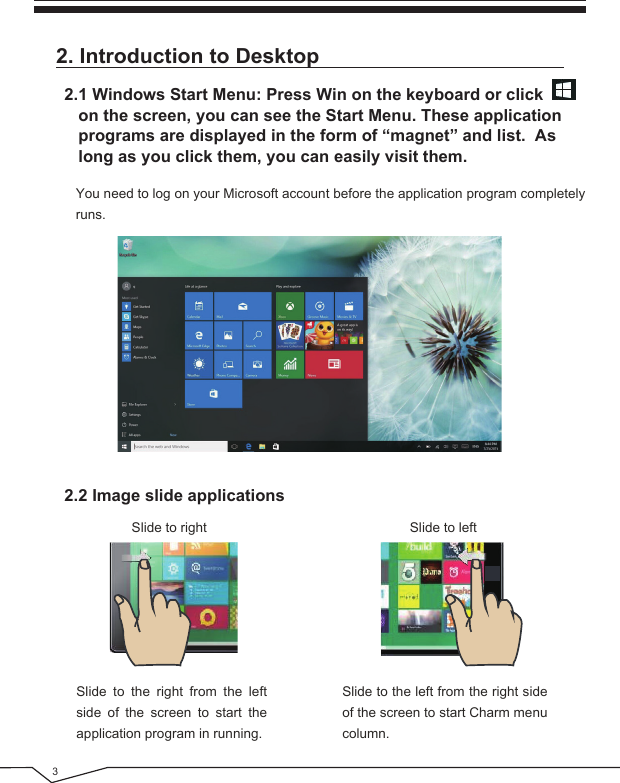 32. Introduction to Desktop  You need to log on your Microsoft account before the application program completely runs.Slide to right Slide to left2.1 Windows Start Menu: Press Win on the keyboard or click    on the screen, you can see the Start Menu. These application    programs are displayed in the form of “magnet” and list.  As    long as you click them, you can easily visit them.2.2 Image slide applicationsSlide to the right from the left side of the screen to start the application program in running.Slide to the left from the right side of the screen to start Charm menu column.