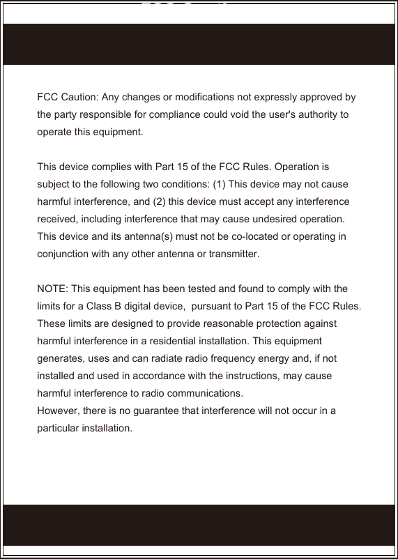 FCC Caution: Any changes or modifications not expressly approved by the party responsible for compliance could void the user&apos;s authority to operate this equipment.This device complies with Part 15 of the FCC Rules. Operation is subject to the following two conditions: (1) This device may not cause harmful interference, and (2) this device must accept any interference received, including interference that may cause undesired operation.This device and its antenna(s) must not be co-located or operating in conjunction with any other antenna or transmitter.NOTE: This equipment has been tested and found to comply with the limits for a Class B digital device,  pursuant to Part 15 of the FCC Rules. These limits are designed to provide reasonable protection against harmful interference in a residential installation. This equipment generates, uses and can radiate radio frequency energy and, if not installed and used in accordance with the instructions, may cause harmful interference to radio communications.However, there is no guarantee that interference will not occur in a particular installation. FCC Caution