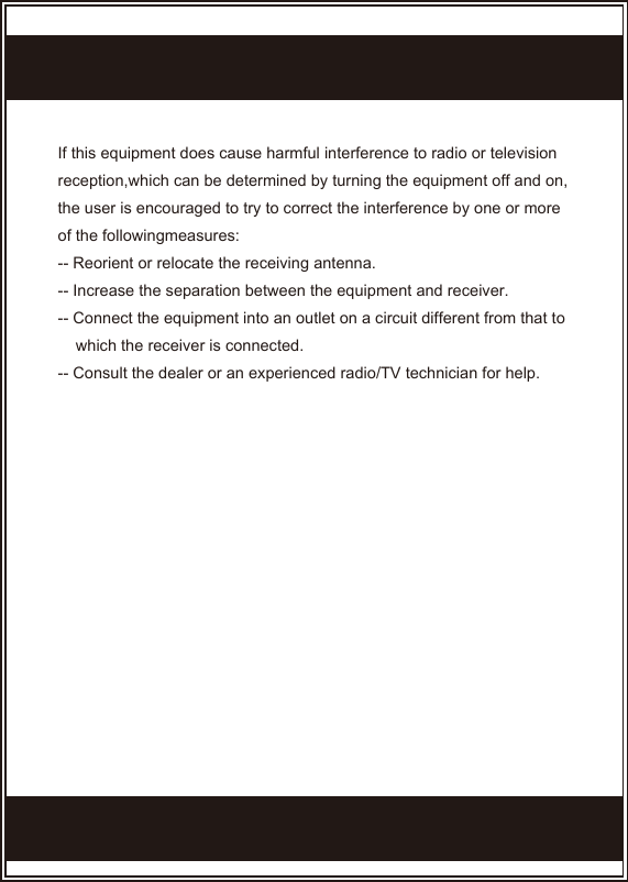 If this equipment does cause harmful interference to radio or television reception,which can be determined by turning the equipment off and on, the user is encouraged to try to correct the interference by one or more of the followingmeasures:-- Reorient or relocate the receiving antenna.-- Increase the separation between the equipment and receiver.-- Connect the equipment into an outlet on a circuit different from that to      which the receiver is connected.-- Consult the dealer or an experienced radio/TV technician for help.