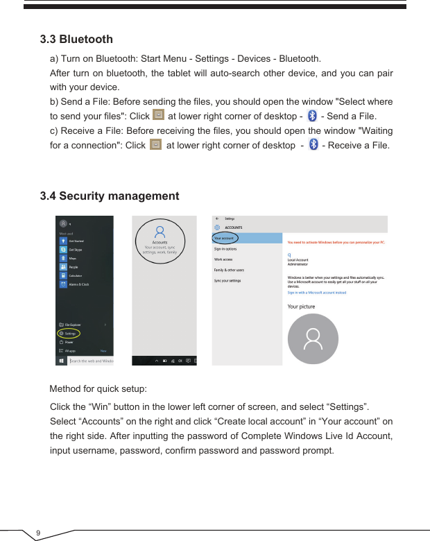 93.4 Security management3.3 BluetoothClick the “Win” button in the lower left corner of screen, and select “Settings”. Select “Accounts” on the right and click “Create local account” in “Your account” on the right side. After inputting the password of Complete Windows Live Id Account, input username, password, confirm password and password prompt. a) Turn on Bluetooth: Start Menu - Settings - Devices - Bluetooth.After turn on bluetooth, the tablet will auto-search other device, and you can pair with your device.b) Send a File: Before sending the files, you should open the window &quot;Select where to send your files&quot;: Click       at lower right corner of desktop -       - Send a File.c) Receive a File: Before receiving the files, you should open the window &quot;Waiting for a connection&quot;: Click        at lower right corner of desktop  -       - Receive a File.Method for quick setup: