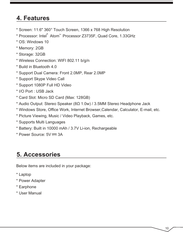  104. Features5. Accessories* Screen: 11.6&quot; 360° Touch Screen, 1366 x 768 High Resolution* Processor: Intel   Atom   Processor Z3735F, Quad Core, 1.33GHz* OS: Windows 10* Memory: 2GB* Storage: 32GB* Wireless Connection: WIFI 802.11 b/g/n* Build in Bluetooth 4.0* Support Dual Camera: Front 2.0MP, Rear 2.0MP* Support Skype Video Call* Support 1080P Full HD Video* I/O Port : USB Jack* Card Slot: Micro SD Card (Max: 128GB)* Audio Output: Stereo Speaker (8Ω 1.0w) / 3.5MM Stereo Headphone Jack* Windows Store, Office Work, Internet Browser,Calendar, Calculator, E-mail, etc.* Picture Viewing, Music / Video Playback, Games, etc.* Supports Multi Languages* Battery: Built in 10000 mAh / 3.7V Li-ion, Rechargeable* Power Source: 5V      3A®TMBelow items are included in your package:* Laptop* Power Adapter* Earphone* User Manual