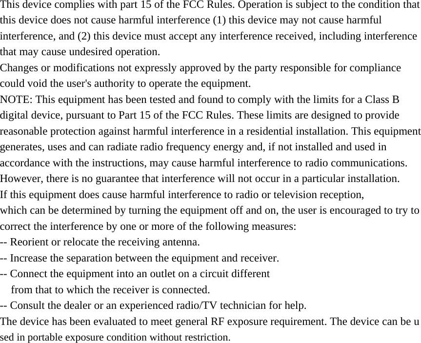This device complies with part 15 of the FCC Rules. Operation is subject to the condition that this device does not cause harmful interference (1) this device may not cause harmful interference, and (2) this device must accept any interference received, including interference that may cause undesired operation. Changes or modifications not expressly approved by the party responsible for compliance could void the user&apos;s authority to operate the equipment. NOTE: This equipment has been tested and found to comply with the limits for a Class B digital device, pursuant to Part 15 of the FCC Rules. These limits are designed to provide reasonable protection against harmful interference in a residential installation. This equipment generates, uses and can radiate radio frequency energy and, if not installed and used in accordance with the instructions, may cause harmful interference to radio communications. However, there is no guarantee that interference will not occur in a particular installation. If this equipment does cause harmful interference to radio or television reception, which can be determined by turning the equipment off and on, the user is encouraged to try to correct the interference by one or more of the following measures: -- Reorient or relocate the receiving antenna. -- Increase the separation between the equipment and receiver. -- Connect the equipment into an outlet on a circuit different from that to which the receiver is connected. -- Consult the dealer or an experienced radio/TV technician for help. The device has been evaluated to meet general RF exposure requirement. The device can be used in portable exposure condition without restriction.    