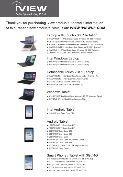 MAGNUS (10.1&quot; Intel Quad Core, Windows 8.1, Android 4.4)MAGNUSII (10.1&quot; Intel Quad Core, Windows 10)GEMINI (10.1&quot; Quad Core, Remix OS)i896QW (9&quot; Intel Quad Core, Windows 10)Detachable Touch 2 in 1 Laptopi708Q (7&quot; Intel Quad Core, BT)Intel Android Tableti895QW (8.95  Intel Quad Core, Windows 10, BT Keyboard Case)OPTIMUS (8&quot; Intel Quad Core, Windows 10)Windows Tablet Android Tablet 1070TPC (10.1  Quad Core, BT) 1060TPC (10.1  Quad Core, BT) 930TPC (9  Quad Core, BT) 769TPC (7&quot; Quad Core, BT) 766TPC (7&quot; Quad Core) 744TPC (7&quot; Quad Core, BT, Leather Case) 744TPC (7&quot; Quad Core, BT) 733TPC-K (7&quot; Quad Core, USB Keyboard Case) 733TPC (7&quot; Quad Core)MAXIMUS Pro (11.6&quot; Intel Quad Core, Windows 10, 360  Rotation)MEGATRON (14.1&quot; Intel Quad Core, Windows 10, 360  Rotation)ULTIMA (13.3&quot; Intel Quad Core, Windows 10, 360  Rotation)Laptop with Touch - 360  RotationMAXIMUS II (11.6&quot; Intel Quad Core, Windows 10, 360  Rotation)MAXIMUS (11.6&quot; Intel Quad Core, Windows 10, 360  Rotation)UNISON (11.6&quot; Quad Core, Remix OS, 360  Rotation)1410NB (14.1  Intel Quad Core, BT, Windows 10)1330NB (13.3  Intel Quad Core, BT, Windows 10)Intel Windows LaptopM-1000Q (10.1  Quad Core with Phone, BT, GPS, 3G)S7-Q (7  Quad Core with Phone, BT, GPS, 3G)M6 (6  Quad Core with Phone, BT, GPS, 3G)600 (6  Dual Core with Phone, BT, GPS, 3G)M45 (4.5  Dual Core with Phone, BT, GPS, 3G)Smart Phone / Tablet with 3G / 4G