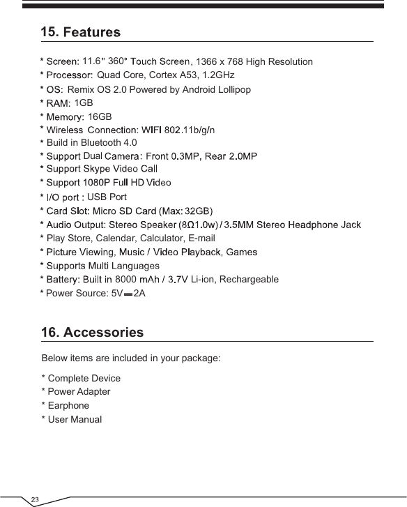 16. AccessoriesBelow items are included in your package:15.Remix OS 2.0 Powered by Android Lollipop Play Store, Calendar, Calculator, E-mail1GB16GB11.68000, 1366 x 768 High Resolution360DualLi-ion, RechargeablePower Source: 5V    2AQuad Core, Cortex A53, 1.2GHzBuild in Bluetooth 4.0 USB Port* Complete Device* Power Adapter* Earphone* User Manual
