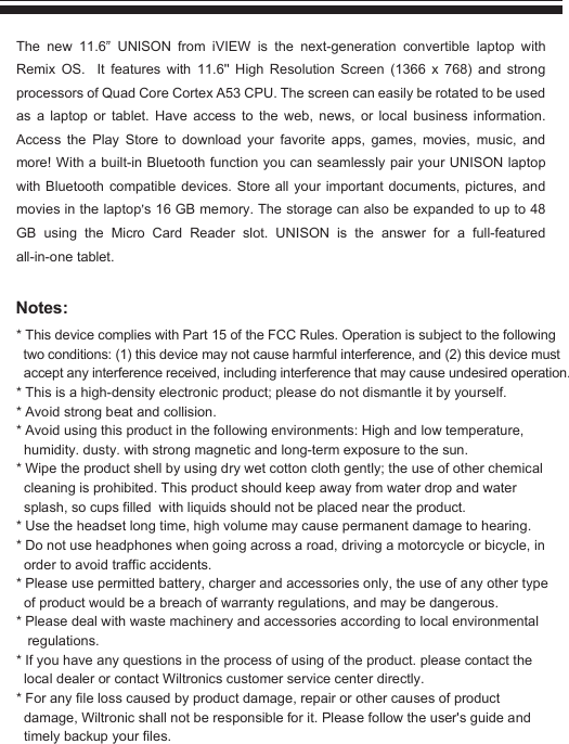 Notes:* This device complies with Part 15 of the FCC Rules. Operation is subject to the following   two conditions: (1) this device may not cause harmful interference, and (2) this device must   accept any interference received, including interference that may cause undesired operation.* This is a high-density electronic product; please do not dismantle it by yourself.* Avoid strong beat and collision.* Avoid using this product in the following environments: High and low temperature,    humidity. dusty. with strong magnetic and long-term exposure to the sun.* Wipe the product shell by using dry wet cotton cloth gently; the use of other chemical    cleaning is prohibited. This product should keep away from water drop and water   splash, so cups filled  with liquids should not be placed near the product.* Use the headset long time, high volume may cause permanent damage to hearing.* Do not use headphones when going across a road, driving a motorcycle or bicycle, in   order to avoid traffic accidents.* Please use permitted battery, charger and accessories only, the use of any other type   of product would be a breach of warranty regulations, and may be dangerous.* Please deal with waste machinery and accessories according to local environmental    regulations.* If you have any questions in the process of using of the product. please contact the   local dealer or contact Wiltronics customer service center directly.* For any file loss caused by product damage, repair or other causes of product   damage, Wiltronic shall not be responsible for it. Please follow the user&apos;s guide and   timely backup your files.The new 11.6  UNISON from iVIEW is the next-generation convertible laptop with Remix OS.  It features with 11.6&apos;&apos; High Resolution Screen (1366 x 768) and strong processors of Quad Core Cortex A53 CPU. The screen can easily be rotated to be used as a laptop or tablet. Have access to the web, news, or local business information. Access the Play Store to download your favorite apps, games, movies, music, and more! With a built-in Bluetooth function you can seamlessly pair your UNISON laptop with Bluetooth compatible devices. Store all your important documents, pictures, and movies in the laptop s 16 GB memory. The storage can also be expanded to up to 48 GB using the Micro Card Reader slot. UNISON is the answer for a full-featured all-in-one tablet.