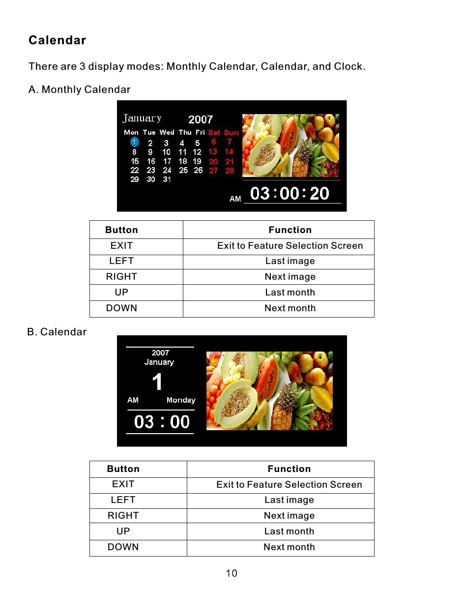 CalendarThere are 3 display modes: Monthly Calendar, Calendar, and Clock. A. Monthly CalendarB. CalendarButtonEXITLEFTRIGHTUPDOWNFunctionExit to Feature Selection ScreenLast imageNext imageLast monthNext monthButtonEXITLEFTRIGHTUPDOWNFunctionExit to Feature Selection ScreenLast imageNext imageLast monthNext month