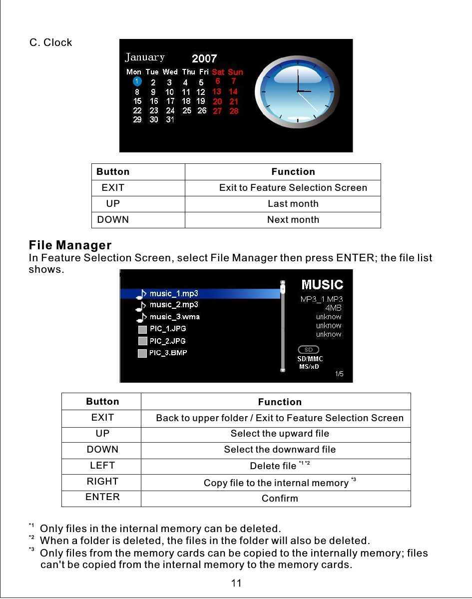 C. ClockFile ManagerIn Feature Selection Screen, select File Manager then press ENTER; the file list shows.*1  Only files in the internal memory can be deleted.*2  When a folder is deleted, the files in the folder will also be deleted.*3  Only files from the memory cards can be copied to the internally memory; files     can&apos;t be copied from the internal memory to the memory cards.ButtonEXITUPDOWNFunctionExit to Feature Selection ScreenLast monthNext monthButtonEXITUPDOWNLEFTRIGHTENTER                                              FunctionBack to upper folder / Exit to Feature Selection ScreenSelect the upward fileSelect the downward file*1 *2Delete file *3Copy file to the internal memory Confirm
