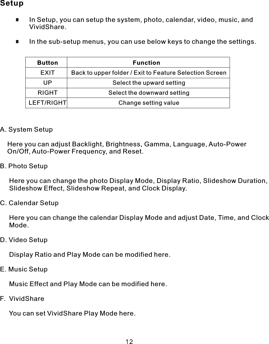 Setup                In Setup, you can setup the system, photo, calendar, video, music, and                 VividShare.                In the sub-setup menus, you can use below keys to change the settings.A. System Setup    Here you can adjust Backlight, Brightness, Gamma, Language, Auto-Power     On/Off, Auto-Power Frequency, and Reset.B. Photo Setup     Here you can change the photo Display Mode, Display Ratio, Slideshow Duration,     Slideshow Effect, Slideshow Repeat, and Clock Display.C. Calendar Setup     Here you can change the calendar Display Mode and adjust Date, Time, and Clock      Mode.D. Video Setup     Display Ratio and Play Mode can be modified here.E. Music Setup     Music Effect and Play Mode can be modified here.F.  VividShare     You can set VividShare Play Mode here.                       Function                          Back to upper folder / Exit to Feature Selection Screen                          Select the upward setting                          Select the downward setting                          Change setting valueButtonEXITUPRIGHTLEFT/RIGHT 