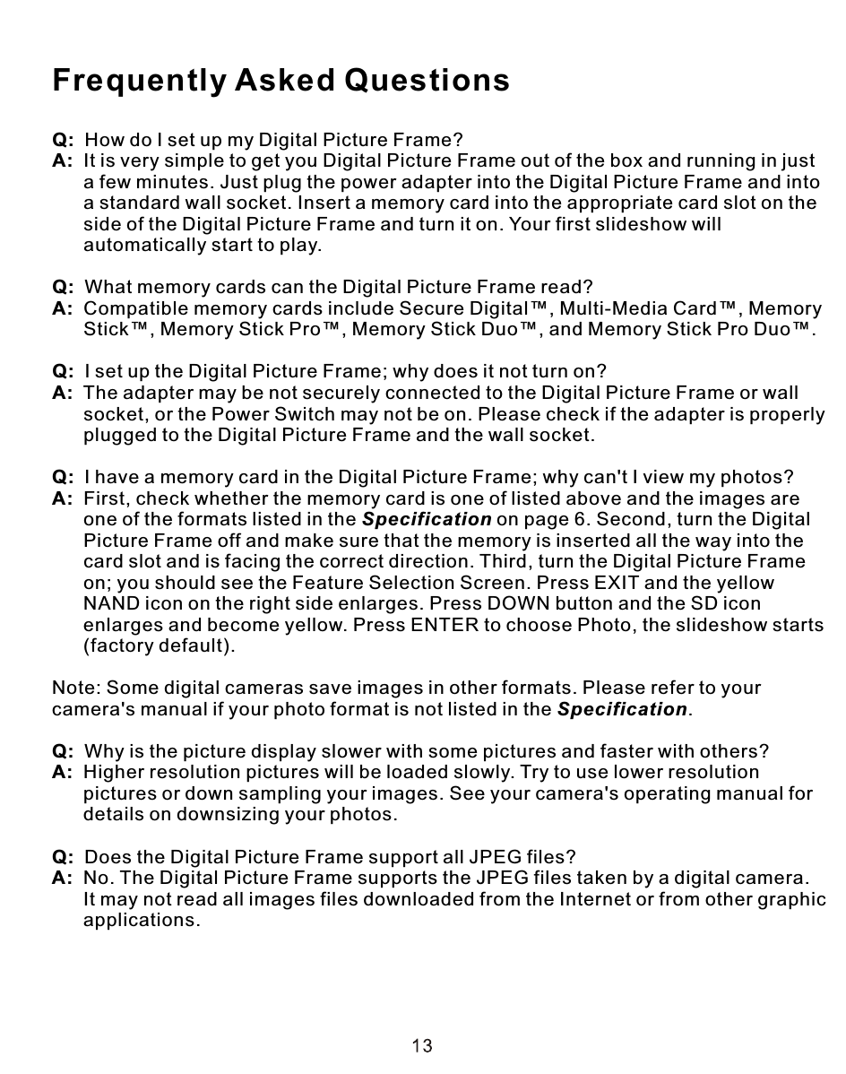 Q:  How do I set up my Digital Picture Frame?A:  It is very simple to get you Digital Picture Frame out of the box and running in just       a few minutes. Just plug the power adapter into the Digital Picture Frame and into      a standard wall socket. Insert a memory card into the appropriate card slot on the       side of the Digital Picture Frame and turn it on. Your first slideshow will       automatically start to play.Q:  What memory cards can the Digital Picture Frame read?A:  Compatible memory cards include Secure Digital™, Multi-Media Card™, Memory      Stick™, Memory Stick Pro™, Memory Stick Duo™, and Memory Stick Pro Duo™.Q:  I set up the Digital Picture Frame; why does it not turn on?A:  The adapter may be not securely connected to the Digital Picture Frame or wall       socket, or the Power Switch may not be on. Please check if the adapter is properly      plugged to the Digital Picture Frame and the wall socket.Q:  I have a memory card in the Digital Picture Frame; why can&apos;t I view my photos?A:  First, check whether the memory card is one of listed above and the images are       one of the formats listed in the Specification on page 6. Second, turn the Digital       Picture Frame off and make sure that the memory is inserted all the way into the      card slot and is facing the correct direction. Third, turn the Digital Picture Frame       on; you should see the Feature Selection Screen. Press EXIT and the yellow       NAND icon on the right side enlarges. Press DOWN button and the SD icon       enlarges and become yellow. Press ENTER to choose Photo, the slideshow starts      (factory default).Note: Some digital cameras save images in other formats. Please refer to your camera&apos;s manual if your photo format is not listed in the Specification.Q:  Why is the picture display slower with some pictures and faster with others?A:  Higher resolution pictures will be loaded slowly. Try to use lower resolution      pictures or down sampling your images. See your camera&apos;s operating manual for       details on downsizing your photos.Q:  Does the Digital Picture Frame support all JPEG files?A:  No. The Digital Picture Frame supports the JPEG files taken by a digital camera.       It may not read all images files downloaded from the Internet or from other graphic      applications.Frequently Asked Questions