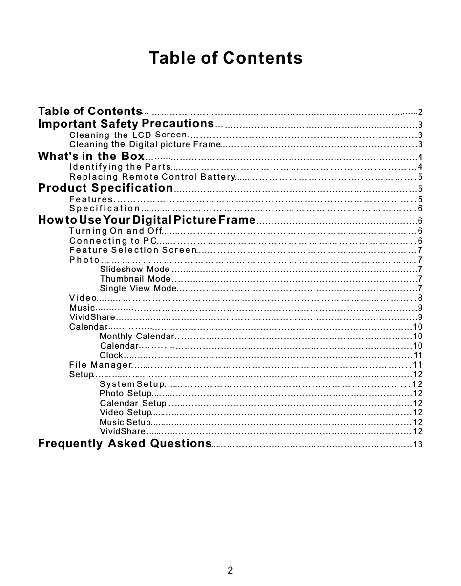 Table of Contentsf ContentsTable    ……………………………………………….……..…………………    2o…PrecautionsImportant Safety  ……………………………………..…...…....……..3Sc r een.th e  LC D         Clean i ng  .. . .... . ... . .... . .... . ... . .... . ... . .... . ... . .... . .... . ... . .... . ... . 3the         Cleaning  Digital picture Frame ..........................................................3What&apos;s in  the  Box… …………………………………………………………………....…4        I d e n t i f y i n g  t h e  P a r t s … … … … … … … … … … … … … … … . … … … … . … … … … 4        R e p l a c i n g   R e m o t e C o n t r o l B a t t e r y … … … … … … … … … … … . . … … … … … . 5Product  Specification …………………………………………………………...………5        F e a t u r e s . … … … … … … … … … … … … … … … … … … … … … … … … … … . . … … … . . 5        S p e c i f i c a t i o n … … … … … … … … … … … … … … … … … … … … . … … … … … … . 6How to Use Your Digital Picture Frame…………………………………..………….6        T u r n i n g  O n  a n d  O f f … … … … … … … … … … … … … … … … … … … … … … … … 6        C o n n e c t i n g  t o  P C … … … … … … … … … … … … … … … … … … … … … … … … . . 6        F e a t u r e  S e l e c t i o n S  c r e e n … … … … … … … … … … … … … … … … … … … … … 7        P h o t o … … … … … … … … … … … … … … … … … … … … … … … … … … … … … … . 7                          S  l id  e  s  h  o  w  Mode …………………………………………………………...7                         T  h  u  m   b n a il  Mode …………………………………………………………...7                          S  i n g l e   V  iew  Mode ………………………………………………………….7        V i d e o    … … … … … … … … … … … … … … … … … … … … … … … … … … … … … … . . 8        M  u  sic      ………………………………………………………………………………..9             V i v id  S  hare    …  ………………………………………………………………………….9         Ca  le  ndar      …………………………………………………………………………...10                           M   o n  t h ly    Calendar ………………………………………………………….10                            C a l e n d ar …………………………………………………………………….10                           C   lo  c  k  …    ………………………………………………………………………11        F  i l e  M a n a g e r … … … … … … … … … … … … … … … … … … … … … … … … … … . . . . 11            S  e  t u p       ………………………………………………………………………………..12                S  y s t e m S e t u p … … … … … … … … … … … … … … … … … … … … … … … . . . 1 2                   P h o to   Setup ……………………………………………………………......12                        C  a  l e n d ar  Setup .…………………………………………………………....12                 V  id  e o  Setup …………………………………………………………………12                M  u  s ic  Setup …………………………………………………………………12                        V  i v id S  h  are ……………………………………………………………………12Frequently  Asked  Questions ………………………………………………………..13................................................................................................................................................................................................................................................................................