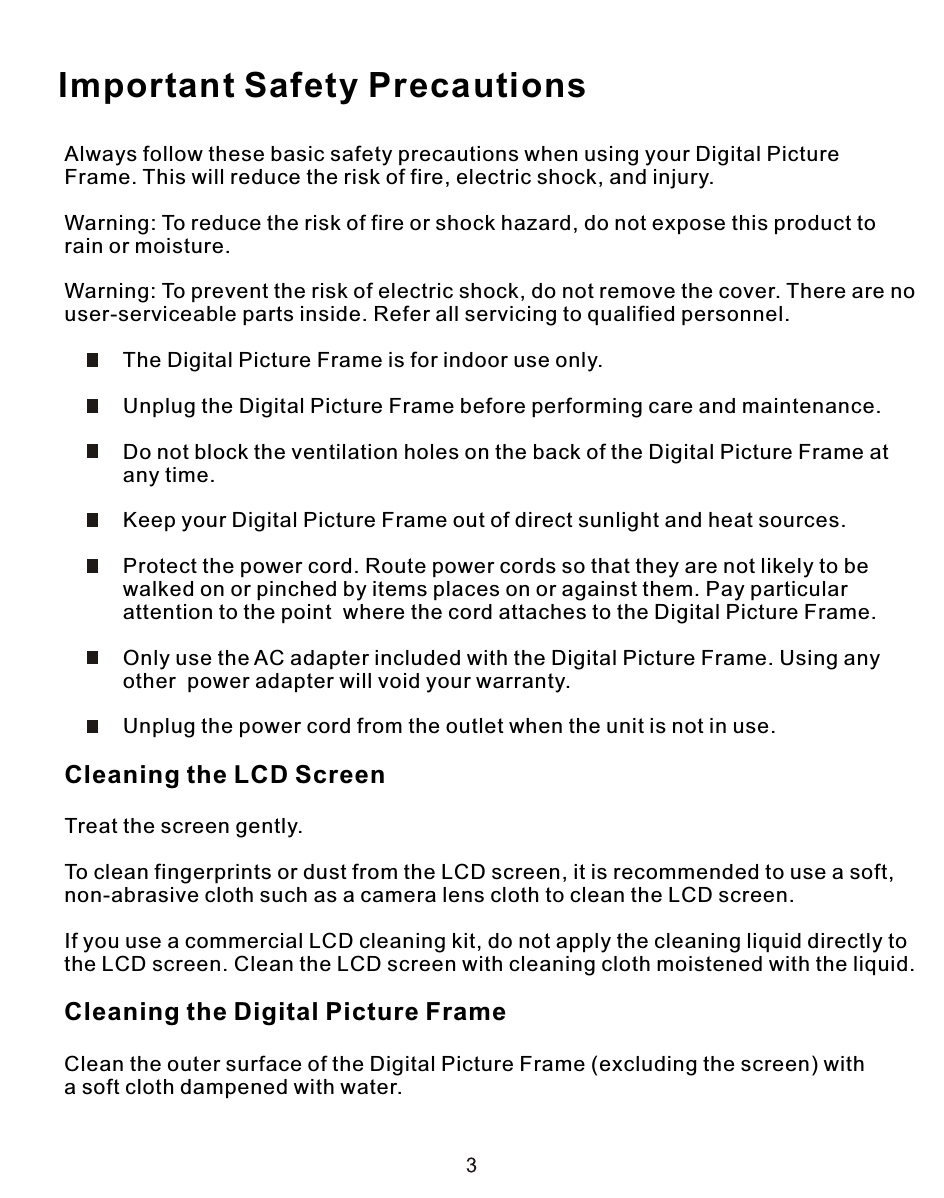 Always follow these basic safety precautions when using your Digital Picture Frame. This will reduce the risk of fire, electric shock, and injury.Warning: To reduce the risk of fire or shock hazard, do not expose this product torain or moisture.Warning: To prevent the risk of electric shock, do not remove the cover. There are no user-serviceable parts inside. Refer all servicing to qualified personnel.          The Digital Picture Frame is for indoor use only.          Unplug the Digital Picture Frame before performing care and maintenance.          Do not block the ventilation holes on the back of the Digital Picture Frame at          any time.          Keep your Digital Picture Frame out of direct sunlight and heat sources.          Protect the power cord. Route power cords so that they are not likely to be          walked on or pinched by items places on or against them. Pay particular          attention to the point  where the cord attaches to the Digital Picture Frame.          Only use the AC adapter included with the Digital Picture Frame. Using any          other  power adapter will void your warranty.          Unplug the power cord from the outlet when the unit is not in use.Cleaning the LCD ScreenTreat the screen gently.To clean fingerprints or dust from the LCD screen, it is recommended to use a soft,non-abrasive cloth such as a camera lens cloth to clean the LCD screen.If you use a commercial LCD cleaning kit, do not apply the cleaning liquid directly tothe LCD screen. Clean the LCD screen with cleaning cloth moistened with the liquid.Cleaning the Digital Picture FrameClean the outer surface of the Digital Picture Frame (excluding the screen) witha soft cloth dampened with water.Important Safety Precautions
