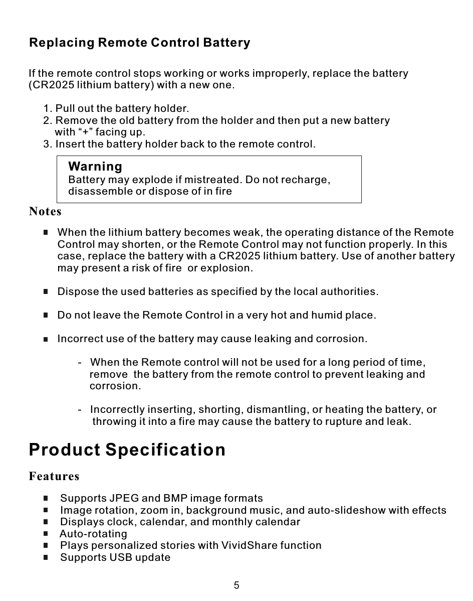 If the remote control stops working or works improperly, replace the battery (CR2025 lithium battery) with a new one.     1. Pull out the battery holder.     2. Remove the old battery from the holder and then put a new battery          with “+” facing up.     3. Insert the battery holder back to the remote control.WarningBattery may explode if mistreated. Do not recharge,disassemble or dispose of in fire     When the lithium battery becomes weak, the operating distance of the Remote      Control may shorten, or the Remote Control may not function properly. In this     case, replace the battery with a CR2025 lithium battery. Use of another battery      may present a risk of fire  or explosion.     Dispose the used batteries as specified by the local authorities.     Do not leave the Remote Control in a very hot and humid place.     Incorrect use of the battery may cause leaking and corrosion.            -   When the Remote control will not be used for a long period of time,                 remove  the battery from the remote control to prevent leaking and                 corrosion.            -   Incorrectly inserting, shorting, dismantling, or heating the battery, or                  throwing it into a fire may cause the battery to rupture and leak.Replacing Remote Control BatteryProduct Specification Supports JPEG and BMP image formats Image rotation, zoom in, background music, and auto-slideshow with effects Displays clock, calendar, and monthly calendar Auto-rotating Plays personalized stories with VividShare function Supports USB updateFeaturesNotes