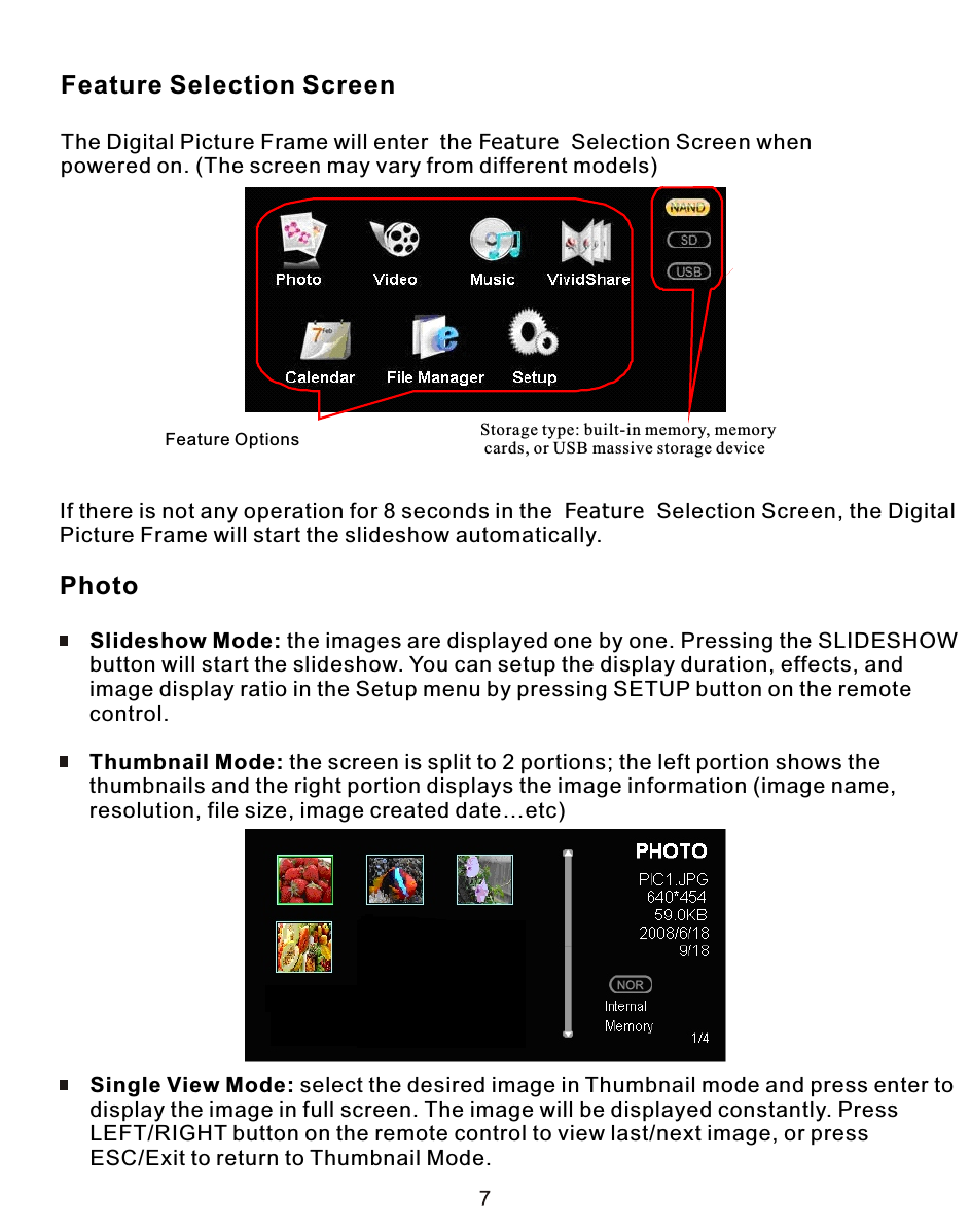 Feature Selection ScreenThe Digital Picture Frame will enter  the Feature  Selection Screen whenpowered on. (The screen may vary from different models)If there is not any operation for 8 seconds in the  Feature  Selection Screen, the Digital Picture Frame will start the slideshow automatically.Photo     Slideshow Mode: the images are displayed one by one. Pressing the SLIDESHOW     button will start the slideshow. You can setup the display duration, effects, and      image display ratio in the Setup menu by pressing SETUP button on the remote      control.     Thumbnail Mode: the screen is split to 2 portions; the left portion shows the      thumbnails and the right portion displays the image information (image name,     resolution, file size, image created date…etc)      Single View Mode: select the desired image in Thumbnail mode and press enter to     display the image in full screen. The image will be displayed constantly. Press     LEFT/RIGHT button on the remote control to view last/next image, or press      ESC/Exit to return to Thumbnail Mode.  Feature Options Storage type: built-in memory, memory cards, or USB massive storage device