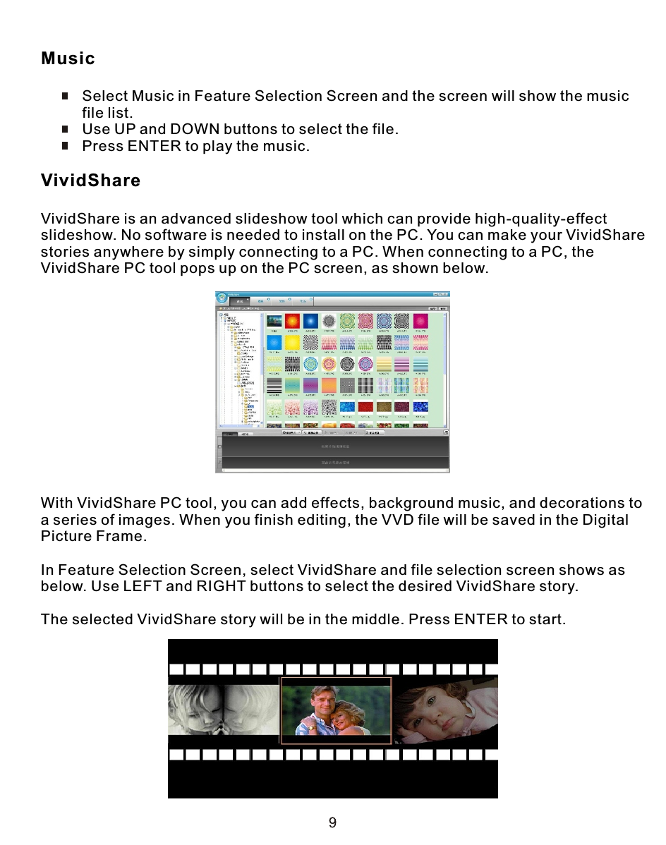 Music          Select Music in Feature Selection Screen and the screen will show the music           file list.          Use UP and DOWN buttons to select the file.          Press ENTER to play the music.VividShareVividShare is an advanced slideshow tool which can provide high-quality-effect slideshow. No software is needed to install on the PC. You can make your VividSharestories anywhere by simply connecting to a PC. When connecting to a PC, the VividShare PC tool pops up on the PC screen, as shown below.With VividShare PC tool, you can add effects, background music, and decorations toa series of images. When you finish editing, the VVD file will be saved in the Digital Picture Frame.In Feature Selection Screen, select VividShare and file selection screen shows asbelow. Use LEFT and RIGHT buttons to select the desired VividShare story.The selected VividShare story will be in the middle. Press ENTER to start.