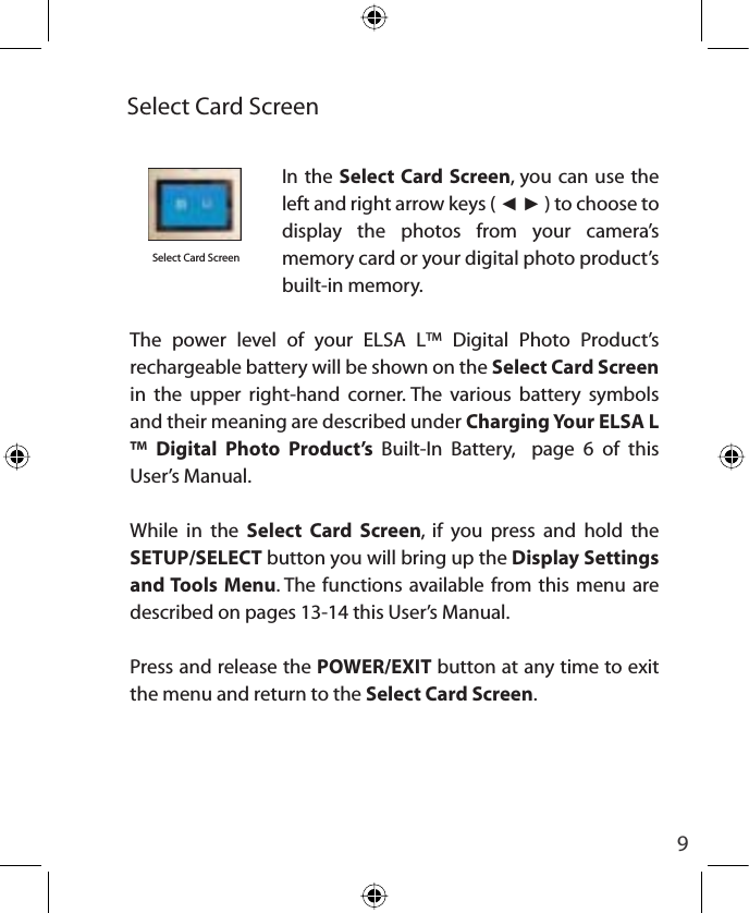 9Select Card ScreenIn the Select Card Screen, you can use the left and right arrow keys ( ŻŹ ) to choose to display the photos from your camera’s memory card or your digital photo product’s built-in memory.  The power level of your ELSA L™ Digital Photo Product’s  rechargeable battery will be shown on the Select Card Screen in the upper right-hand corner. The various battery symbols and their meaning are described under Charging Your ELSA L™ Digital Photo Product’s Built-In Battery,  page 6 of this User’s Manual.  While in the Select Card Screen, if you press and hold the SETUP/SELECT button you will bring up the Display Settings and Tools Menu. The functions available from this menu are described on pages 13-14 this User’s Manual.Press and release the POWER/EXIT button at any time to exit the menu and return to the Select Card Screen.Select Card Screen