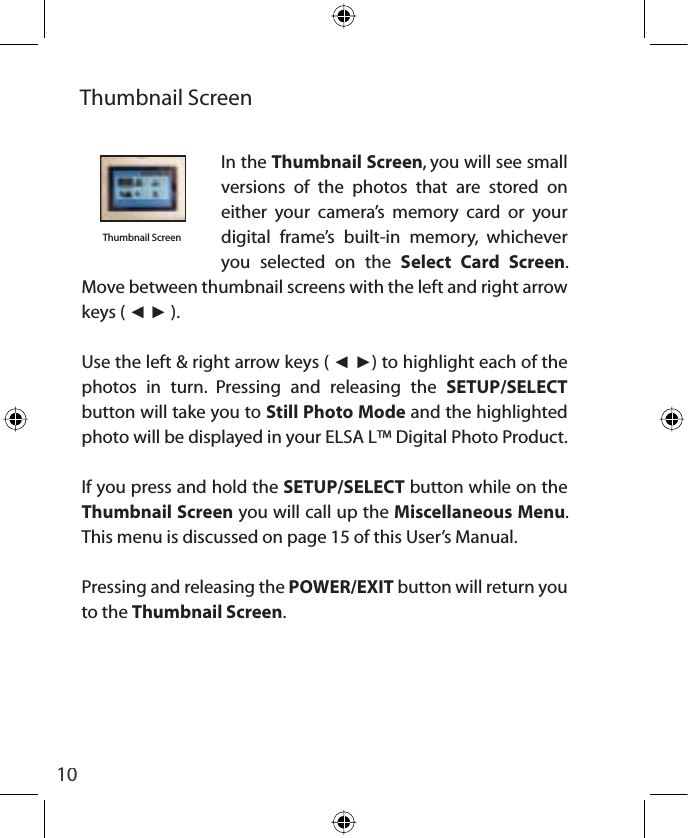 10Thumbnail ScreenThumbnail ScreenIn the Thumbnail Screen, you will see small versions of the photos that are stored on either your camera’s memory card or your digital frame’s built-in memory, whichever you selected on the Select Card Screen.  Move between thumbnail screens with the left and right arrow keys ( ŻŹ ).Use the left &amp; right arrow keys ( ŻŹ) to highlight each of the  photos in turn. Pressing and releasing the SETUP/SELECTbutton will take you to Still Photo Mode and the highlighted photo will be displayed in your ELSA L™ Digital Photo Product.If you press and hold the SETUP/SELECT button while on the Thumbnail Screen you will call up the Miscellaneous Menu.This menu is discussed on page 15 of this User’s Manual.Pressing and releasing the POWER/EXIT button will return you to the Thumbnail Screen.