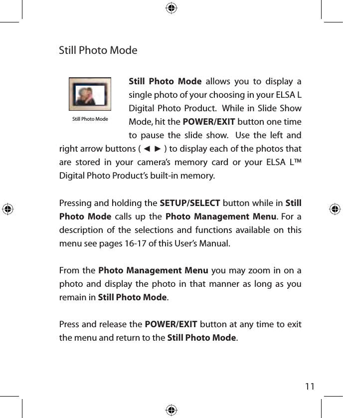 11Still Photo Mode allows you to display a single photo of your choosing in your ELSA L  Digital Photo Product.  While in Slide Show Mode, hit the POWER/EXIT button one time to pause the slide show.  Use the left and right arrow buttons ( ŻŹ ) to display each of the photos that are stored in your camera’s memory card or your ELSA L™ Digital Photo Product’s built-in memory.Pressing and holding the SETUP/SELECT button while in Still Photo Mode calls up the Photo Management Menu. For a description of the selections and functions available on this menu see pages 16-17 of this User’s Manual.From the Photo Management Menu you may zoom in on a photo and display the photo in that manner as long as you remain in Still Photo Mode.Press and release the POWER/EXIT button at any time to exit the menu and return to the Still Photo Mode.Still Photo ModeStill Photo Modeinsert photo
