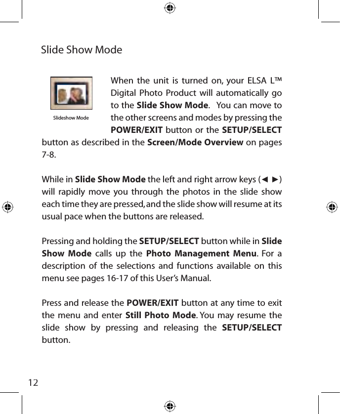 12When the unit is turned on, your ELSA L™ Digital Photo Product will automatically go to the Slide Show Mode.   You can move to the other screens and modes by pressing the POWER/EXIT button or the SETUP/SELECTbutton as described in the Screen/Mode Overview on pages 7-8.While in Slide Show Mode the left and right arrow keys (ŻŹ)will rapidly move you through the photos in the slide show each time they are pressed, and the slide show will resume at its usual pace when the buttons are released.Pressing and holding the SETUP/SELECT button while in Slide Show Mode calls up the Photo Management Menu. For a description of the selections and functions available on this menu see pages 16-17 of this User’s Manual.Press and release the POWER/EXIT button at any time to exit the menu and enter Still Photo Mode. You may resume the slide show by pressing and releasing the SETUP/SELECTbutton.Slide Show ModeSlideshow Mode insert photo