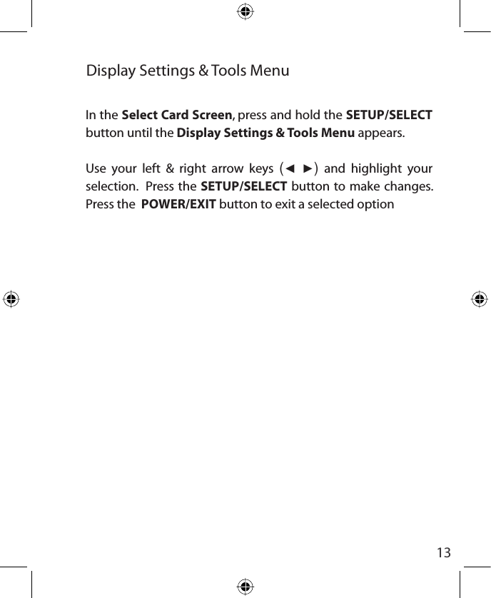 13Display Settings &amp; Tools MenuIn the Select Card Screen, press and hold the SETUP/SELECTbutton until the Display Settings &amp; Tools Menu appears.Use your left &amp; right arrow keys (Ż Ź) and highlight your selection.  Press the SETUP/SELECT button to make changes.  Press the  POWER/EXIT button to exit a selected option