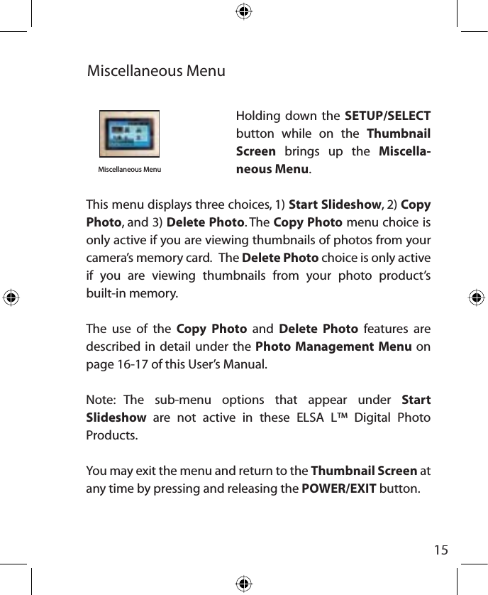 15Miscellaneous Menuinsert photoMiscellaneous MenuHolding down the SETUP/SELECTbutton while on the Thumbnail Screen brings up the Miscella-neous Menu.This menu displays three choices, 1) Start Slideshow, 2) Copy  Photo, and 3) Delete Photo. The Copy Photo menu choice is only active if you are viewing thumbnails of photos from your camera’s memory card.   The Delete Photo choice is only active if you are viewing thumbnails from your photo product’s built-in memory.The use of the Copy Photo and Delete Photo features are described in detail under the Photo Management Menu on page 16-17 of this User’s Manual.Note: The sub-menu options that appear under Start Slideshow  are not active in these ELSA L™ Digital Photo Products.You may exit the menu and return to the Thumbnail Screen at any time by pressing and releasing the POWER/EXIT button.