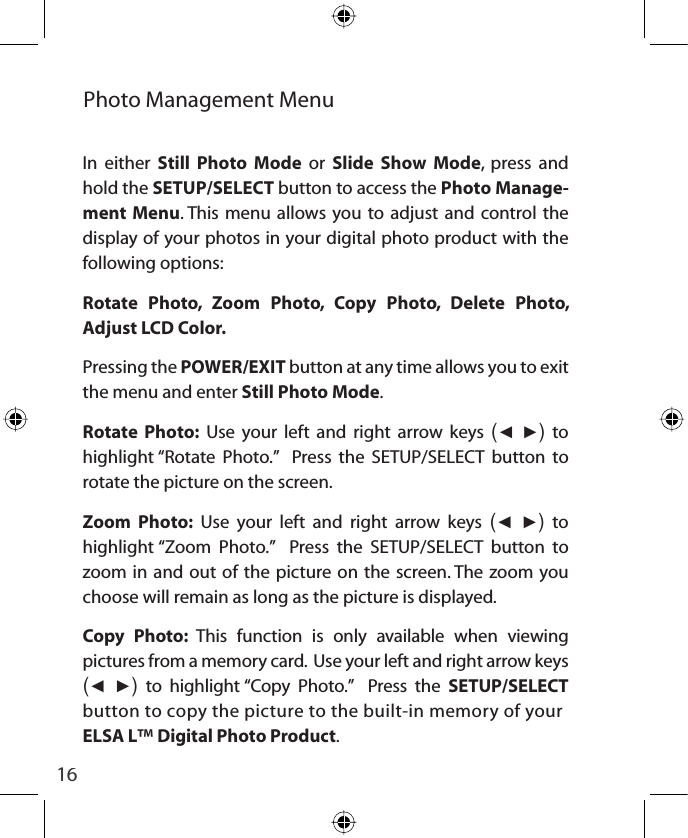 16Photo Management Menu In either Still Photo Mode or Slide Show Mode, press and hold the SETUP/SELECT button to access the Photo Manage-ment Menu. This menu allows you to adjust and control the display of your photos in your digital photo product with the following options: Rotate Photo, Zoom Photo, Copy Photo, Delete Photo, Adjust LCD Color.  Pressing the POWER/EXIT button at any time allows you to exit the menu and enter Still Photo Mode.Rotate Photo: Use your left and right arrow keys (Ż Ź) to highlight “Rotate Photo.”  Press the SETUP/SELECT button to rotate the picture on the screen.Zoom Photo: Use your left and right arrow keys (Ż Ź) to highlight “Zoom Photo.”  Press the SETUP/SELECT button to zoom in and out of the picture on the screen. The zoom you choose will remain as long as the picture is displayed.Copy Photo: This function is only available when viewing pictures from a memory card.  Use your left and right arrow keys (Ż Ź) to highlight “Copy Photo.”  Press the SETUP/SELECTbutton to copy the picture to the built-in memory of yourELSA L™ Digital Photo Product.