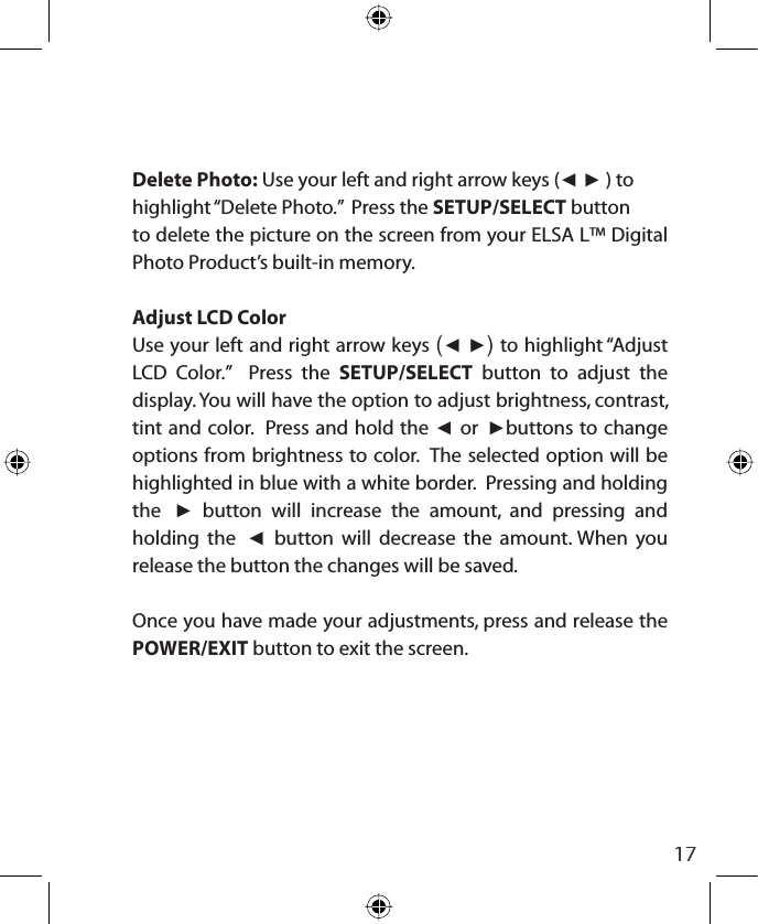17Delete Photo: Use your left and right arrow keys (ŻŹ ) tohighlight “Delete Photo.”  Press the SETUP/SELECT buttonto delete the picture on the screen from your ELSA L™ Digital Photo Product’s built-in memory.Adjust LCD ColorUse your left and right arrow keys (Ż Ź) to highlight “Adjust LCD Color.”  Press the SETUP/SELECT button to adjust the display. You will have the option to adjust brightness, contrast, tint and color.  Press and hold the Ż or Źbuttons to change options from brightness to color.  The selected option will be highlighted in blue with a white border.  Pressing and holding the Ź button will increase the amount, and pressing and holding the Ż button will decrease the amount. When you release the button the changes will be saved.  Once you have made your adjustments, press and release the POWER/EXIT button to exit the screen.
