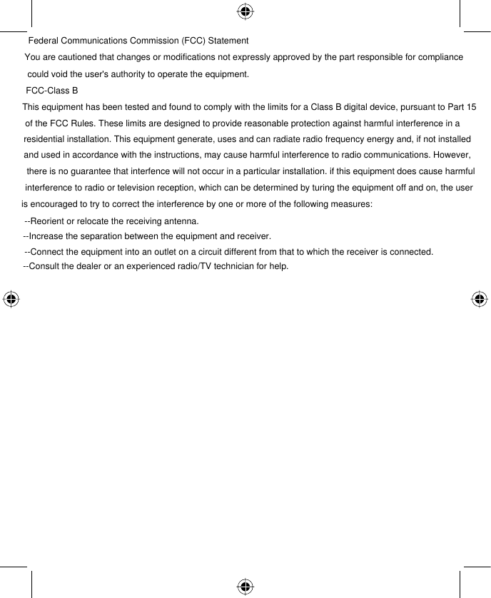 Federal Communications Commission (FCC) StatementYou are cautioned that changes or modifications not expressly approved by the part responsible for compliance could void the user&apos;s authority to operate the equipment.FCC-Class BThis equipment has been tested and found to comply with the limits for a Class B digital device, pursuant to Part 15 of the FCC Rules. These limits are designed to provide reasonable protection against harmful interference in aresidential installation. This equipment generate, uses and can radiate radio frequency energy and, if not installed and used in accordance with the instructions, may cause harmful interference to radio communications. However, there is no guarantee that interfence will not occur in a particular installation. if this equipment does cause harmful interference to radio or television reception, which can be determined by turing the equipment off and on, the useris encouraged to try to correct the interference by one or more of the following measures:--Reorient or relocate the receiving antenna.--Increase the separation between the equipment and receiver.--Connect the equipment into an outlet on a circuit different from that to which the receiver is connected.--Consult the dealer or an experienced radio/TV technician for help.