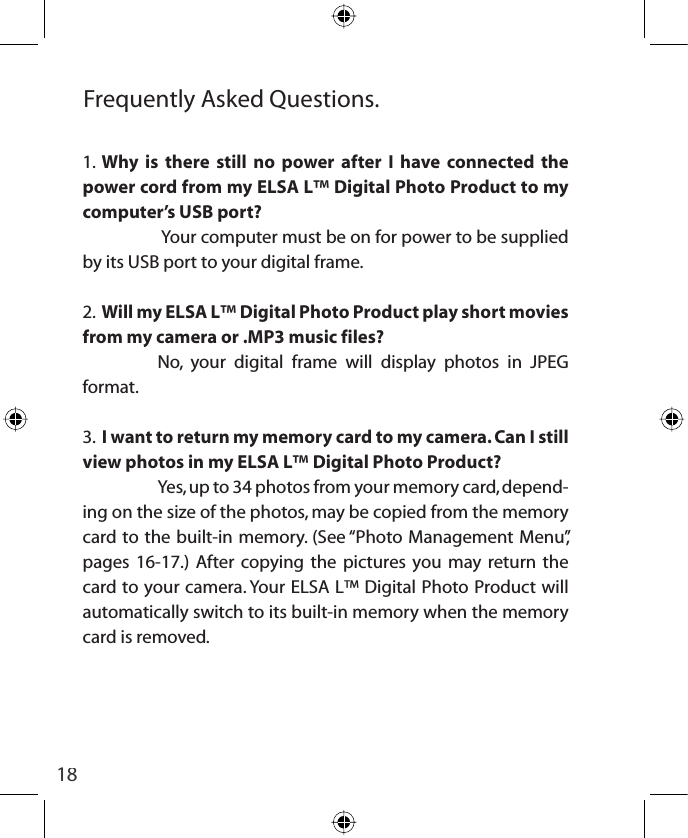18Frequently Asked Questions.1.  Why is there still no power after I have connected the power cord from my ELSA L™ Digital Photo Product to my computer’s USB port?   Your computer must be on for power to be supplied by its USB port to your digital frame.2.  Will my ELSA L™ Digital Photo Product play short movies from my camera or .MP3 music files?  No, your digital frame will display photos in JPEG format.3.  I want to return my memory card to my camera. Can I still view photos in my ELSA L™ Digital Photo Product?  Yes, up to 34 photos from your memory card, depend-ing on the size of the photos, may be copied from the memory card to the built-in memory. (See “Photo Management Menu”, pages 16-17.) After copying the pictures you may return the card to your camera. Your ELSA L™ Digital Photo Product will automatically switch to its built-in memory when the memory card is removed. 